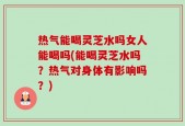 热气能喝灵芝水吗女人能喝吗(能喝灵芝水吗？热气对身体有影响吗？)