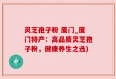 灵芝孢子粉 厦门_厦门特产：高品质灵芝孢子粉，健康养生之选)