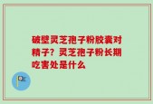 破壁灵芝孢子粉胶囊对精子？灵芝孢子粉长期吃害处是什么
