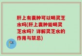 肝上有囊肿可以喝灵芝水吗(肝上囊肿能喝灵芝水吗？详解灵芝水的作用与禁忌)