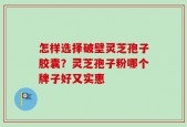 怎样选择破壁灵芝孢子胶囊？灵芝孢子粉哪个牌子好又实惠