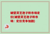 破壁灵芝孢子粉市场定价(破壁灵芝孢子粉市场：定价竞争加剧)