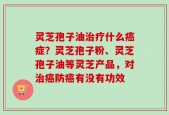 灵芝孢子油治疗什么癌症？灵芝孢子粉、灵芝孢子油等灵芝产品，对治癌防癌有没有功效