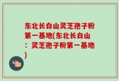 东北长白山灵芝孢子粉第一基地(东北长白山：灵芝孢子粉第一基地)