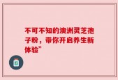 不可不知的澳洲灵芝孢子粉，带你开启养生新体验”