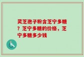 灵芝孢子粉含芝宁多糖？芝宁多糖的价格，芝宁多糖多少钱