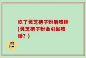 吃了灵芝孢子粉后嗜睡(灵芝孢子粉会引起嗜睡？)
