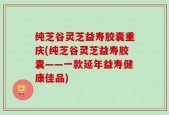 纯芝谷灵芝益寿胶囊重庆(纯芝谷灵芝益寿胶囊——一款延年益寿健康佳品)