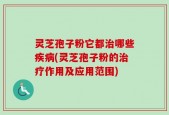灵芝孢子粉它都治哪些疾病(灵芝孢子粉的治疗作用及应用范围)