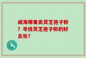 威海哪里卖灵芝孢子粉？寻找灵芝孢子粉的好去处？