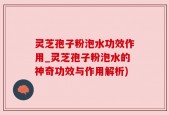 灵芝孢子粉泡水功效作用_灵芝孢子粉泡水的神奇功效与作用解析)