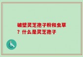 破壁灵芝孢子粉和虫草？什么是灵芝孢子