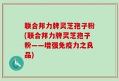 联合邦力牌灵芝孢子粉(联合邦力牌灵芝孢子粉——增强免疫力之良品)