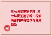 三七与灵芝孢子粉_三七与灵芝孢子粉：探索两者的神奇功效与健康益处