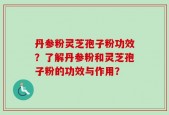 丹参粉灵芝孢子粉功效？了解丹参粉和灵芝孢子粉的功效与作用？