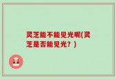 灵芝能不能见光呢(灵芝是否能见光？)