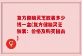 复方健脑灵芝胶囊多少钱一盒(复方健脑灵芝胶囊：价格及购买指南)