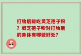 打胎后能吃灵芝孢子粉？灵芝孢子粉对打胎后的身体有哪些好处？