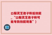 口服灵芝孢子粉后放屁_“口服灵芝孢子粉可能导致放屁现象”)