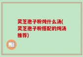 灵芝孢子粉炖什么汤(灵芝孢子粉搭配的炖汤推荐)