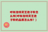 呼和浩特灵芝孢子粉怎么样(呼和浩特灵芝孢子粉的品质怎么样？)