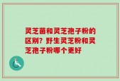 灵芝菌和灵芝孢子粉的区别？野生灵芝粉和灵芝孢子粉哪个更好