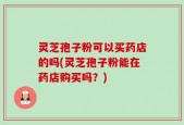 灵芝孢子粉可以买药店的吗(灵芝孢子粉能在药店购买吗？)