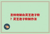 怎样炮制白灵芝孢子粉？灵芝孢子粉制作法
