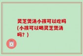 灵芝煲汤小孩可以吃吗(小孩可以喝灵芝煲汤吗？)