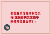 张恒春灵芝孢子粉怎么样(张恒春的灵芝孢子粉使用效果如何？)