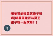 喝姜茶能喝灵芝孢子粉吗(喝姜茶能否与灵芝孢子粉一起饮用？)