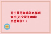 万宁灵芝咖啡怎么样啊知乎(万宁灵芝咖啡：口感如何？)