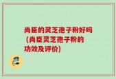 尚臣的灵芝孢子粉好吗 (尚臣灵芝孢子粉的功效及评价)