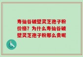 寿仙谷破壁灵芝孢子粉价格？为什么寿仙谷破壁灵芝孢子粉那么贵呢