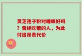 灵芝孢子粉对睡眠好吗？曾经吃错的人，为此付出昂贵代价
