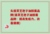 头道灵芝孢子油胶囊品牌(道灵芝孢子油胶囊品牌：提高免疫力，改善健康)
