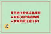 灵芝孢子粉寒凉体质可以吃吗(适合寒凉体质人食用的灵芝孢子粉)