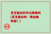 灵芝菌丝粉可以降糖吗(灵芝菌丝粉：降血糖神器？)