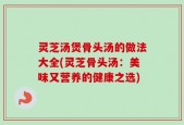 灵芝汤煲骨头汤的做法大全(灵芝骨头汤：美味又营养的健康之选)