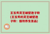 王玉秀灵芝破壁孢子粉(王玉秀的灵芝破壁孢子粉：强效养生圣品)