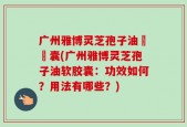 广州雅博灵芝孢子油軟膠囊(广州雅博灵芝孢子油软胶囊：功效如何？用法有哪些？)