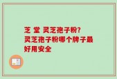 芝 堂 灵芝孢子粉？灵芝孢子粉哪个牌子最好用安全