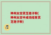 神州太空灵芝孢子粉(神州太空中成功培育灵芝孢子粉)