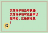 灵芝孢子粉治甲状腺(灵芝孢子粉可改善甲状腺功能，这是新标题。)