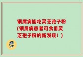 银屑病能吃灵芝孢子粉(银屑病患者可食用灵芝孢子粉的新发现！)