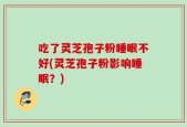 吃了灵芝孢子粉睡眠不好(灵芝孢子粉影响睡眠？)