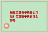 破壁灵芝袍子粉什么功效？灵芝孢子粉有什么好处