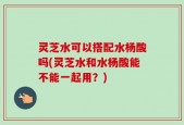 灵芝水可以搭配水杨酸吗(灵芝水和水杨酸能不能一起用？)