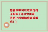 感冒咳嗽可以吃灵芝孢子粉吗 (可以食用灵芝孢子粉缓解感冒咳嗽吗？)
