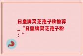 日皇牌灵芝孢子粉推荐_“日皇牌灵芝孢子粉：”
